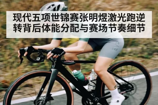 现代五项世锦赛张明煜激光跑逆转背后体能分配与赛场节奏细节