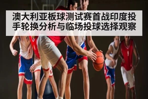 澳大利亚板球测试赛首战印度投手轮换分析与临场投球选择观察